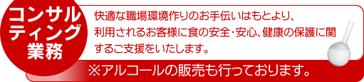 コンサルティング業務:快適な職場環境作りのお手伝いはもとより、利用されるお客様に食の安全・安心、健康の保護に関するご支援をいたします。※アルコールの販売も行って折ます。